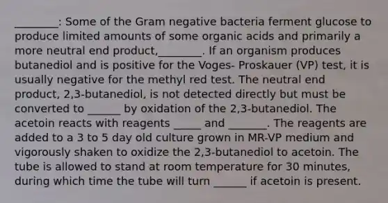 ________: Some of the Gram negative bacteria ferment glucose to produce limited amounts of some organic acids and primarily a more neutral end product,________. If an organism produces butanediol and is positive for the Voges- Proskauer (VP) test, it is usually negative for the methyl red test. The neutral end product, 2,3-butanediol, is not detected directly but must be converted to ______ by oxidation of the 2,3-butanediol. The acetoin reacts with reagents _____ and _______. The reagents are added to a 3 to 5 day old culture grown in MR-VP medium and vigorously shaken to oxidize the 2,3-butanediol to acetoin. The tube is allowed to stand at room temperature for 30 minutes, during which time the tube will turn ______ if acetoin is present.