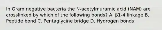 In Gram negative bacteria the N-acetylmuramic acid (NAM) are crosslinked by which of the following bonds? A. β1-4 linkage B. Peptide bond C. Pentaglycine bridge D. Hydrogen bonds