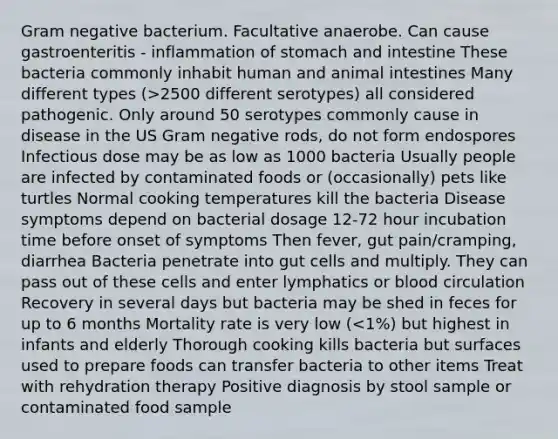 Gram negative bacterium. Facultative anaerobe. Can cause gastroenteritis - inflammation of stomach and intestine These bacteria commonly inhabit human and animal intestines Many different types (>2500 different serotypes) all considered pathogenic. Only around 50 serotypes commonly cause in disease in the US Gram negative rods, do not form endospores Infectious dose may be as low as 1000 bacteria Usually people are infected by contaminated foods or (occasionally) pets like turtles Normal cooking temperatures kill the bacteria Disease symptoms depend on bacterial dosage 12-72 hour incubation time before onset of symptoms Then fever, gut pain/cramping, diarrhea Bacteria penetrate into gut cells and multiply. They can pass out of these cells and enter lymphatics or blood circulation Recovery in several days but bacteria may be shed in feces for up to 6 months Mortality rate is very low (<1%) but highest in infants and elderly Thorough cooking kills bacteria but surfaces used to prepare foods can transfer bacteria to other items Treat with rehydration therapy Positive diagnosis by stool sample or contaminated food sample