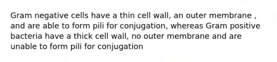 Gram negative cells have a thin cell wall, an outer membrane , and are able to form pili for conjugation, whereas Gram positive bacteria have a thick cell wall, no outer membrane and are unable to form pili for conjugation