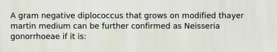 A gram negative diplococcus that grows on modified thayer martin medium can be further confirmed as Neisseria gonorrhoeae if it is: