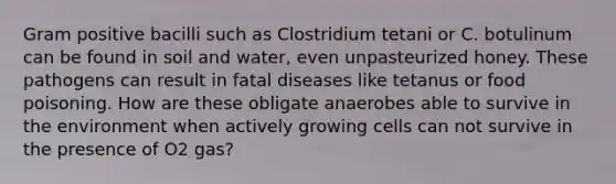 Gram positive bacilli such as Clostridium tetani or C. botulinum can be found in soil and water, even unpasteurized honey. These pathogens can result in fatal diseases like tetanus or food poisoning. How are these obligate anaerobes able to survive in the environment when actively growing cells can not survive in the presence of O2 gas?