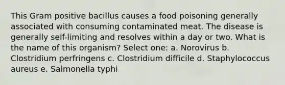 This Gram positive bacillus causes a food poisoning generally associated with consuming contaminated meat. The disease is generally self-limiting and resolves within a day or two. What is the name of this organism? Select one: a. Norovirus b. Clostridium perfringens c. Clostridium difficile d. Staphylococcus aureus e. Salmonella typhi