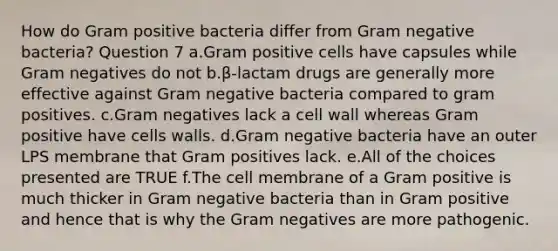 How do Gram positive bacteria differ from Gram negative bacteria? Question 7 a.Gram positive cells have capsules while Gram negatives do not b.β-lactam drugs are generally more effective against Gram negative bacteria compared to gram positives. c.Gram negatives lack a cell wall whereas Gram positive have cells walls. d.Gram negative bacteria have an outer LPS membrane that Gram positives lack. e.All of the choices presented are TRUE f.The cell membrane of a Gram positive is much thicker in Gram negative bacteria than in Gram positive and hence that is why the Gram negatives are more pathogenic.