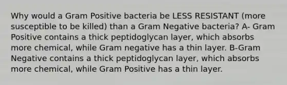 Why would a Gram Positive bacteria be LESS RESISTANT (more susceptible to be killed) than a Gram Negative bacteria? A- Gram Positive contains a thick peptidoglycan layer, which absorbs more chemical, while Gram negative has a thin layer. B-Gram Negative contains a thick peptidoglycan layer, which absorbs more chemical, while Gram Positive has a thin layer.