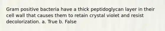 Gram positive bacteria have a thick peptidoglycan layer in their cell wall that causes them to retain crystal violet and resist decolorization. a. True b. False