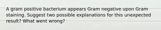 A gram positive bacterium appears Gram negative upon Gram staining. Suggest two possible explanations for this unexpected result? What went wrong?