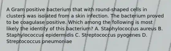 A Gram positive bacterium that with round-shaped cells in clusters was isolated from a skin infection. The bacterium proved to be coagulase positive. Which among the following is most likely the identity of this bacterium? A. Staphylococcus aureus B. Staphylococcus epidermidis C. Streptococcus pyogenes D. Streptococcus pneumoniae