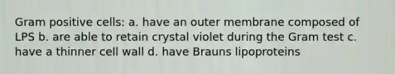 Gram positive cells: a. have an outer membrane composed of LPS b. are able to retain crystal violet during the Gram test c. have a thinner cell wall d. have Brauns lipoproteins