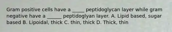 Gram positive cells have a _____ peptidoglycan layer while gram negative have a ______ peptidoglyan layer. A. Lipid based, sugar based B. Lipoidal, thick C. thin, thick D. Thick, thin