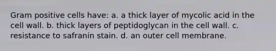 Gram positive cells have: a. a thick layer of mycolic acid in the cell wall. b. thick layers of peptidoglycan in the cell wall. c. resistance to safranin stain. d. an outer cell membrane.