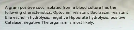 A gram positive cocci isolated from a blood culture has the following characteristics: Optochin: resistant Bacitracin: resistant Bile eschulin hydrolysis: negative Hippurate hydrolysis: positive Catalase: negative The organism is most likely: