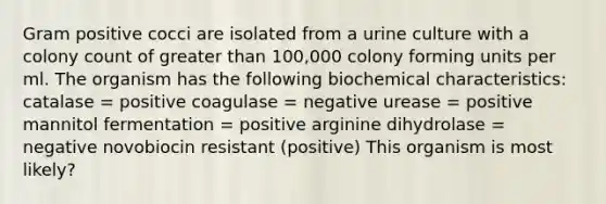 Gram positive cocci are isolated from a urine culture with a colony count of <a href='https://www.questionai.com/knowledge/ktgHnBD4o3-greater-than' class='anchor-knowledge'>greater than</a> 100,000 colony forming units per ml. The organism has the following biochemical characteristics: catalase = positive coagulase = negative urease = positive mannitol fermentation = positive arginine dihydrolase = negative novobiocin resistant (positive) This organism is most likely?