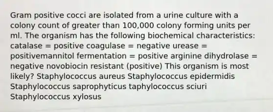 Gram positive cocci are isolated from a urine culture with a colony count of greater than 100,000 colony forming units per ml. The organism has the following biochemical characteristics: catalase = positive coagulase = negative urease = positivemannitol fermentation = positive arginine dihydrolase = negative novobiocin resistant (positive) This organism is most likely? Staphylococcus aureus Staphylococcus epidermidis Staphylococcus saprophyticus taphylococcus sciuri Staphylococcus xylosus