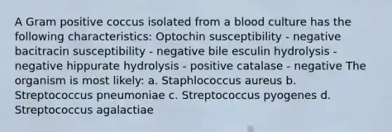 A Gram positive coccus isolated from a blood culture has the following characteristics: Optochin susceptibility - negative bacitracin susceptibility - negative bile esculin hydrolysis - negative hippurate hydrolysis - positive catalase - negative The organism is most likely: a. Staphlococcus aureus b. Streptococcus pneumoniae c. Streptococcus pyogenes d. Streptococcus agalactiae