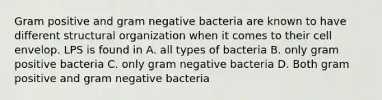 Gram positive and gram negative bacteria are known to have different structural organization when it comes to their cell envelop. LPS is found in A. all types of bacteria B. only gram positive bacteria C. only gram negative bacteria D. Both gram positive and gram negative bacteria