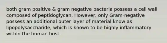 both gram positive & gram negative bacteria possess a cell wall composed of peptidoglycan. However, only Gram-negative possess an additional outer layer of material know as lipopolysaccharide, which is known to be highly inflammatory within the human host.