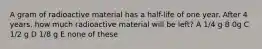 A gram of radioactive material has a half-life of one year. After 4 years, how much radioactive material will be left? A 1/4 g B 0g C 1/2 g D 1/8 g E none of these