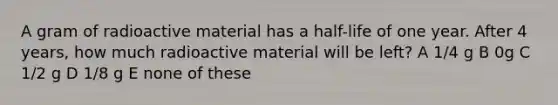 A gram of radioactive material has a half-life of one year. After 4 years, how much radioactive material will be left? A 1/4 g B 0g C 1/2 g D 1/8 g E none of these