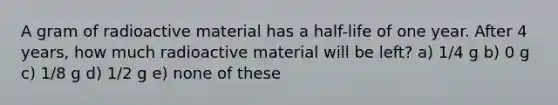 A gram of radioactive material has a half-life of one year. After 4 years, how much radioactive material will be left? a) 1/4 g b) 0 g c) 1/8 g d) 1/2 g e) none of these