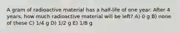 A gram of radioactive material has a half-life of one year. After 4 years, how much radioactive material will be left? A) 0 g B) none of these C) 1/4 g D) 1/2 g E) 1/8 g