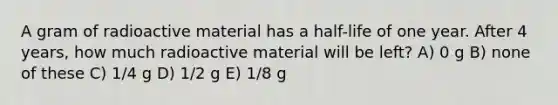 A gram of radioactive material has a half-life of one year. After 4 years, how much radioactive material will be left? A) 0 g B) none of these C) 1/4 g D) 1/2 g E) 1/8 g