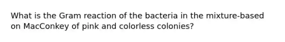 What is the Gram reaction of the bacteria in the mixture-based on MacConkey of pink and colorless colonies?