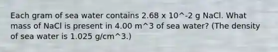 Each gram of sea water contains 2.68 x 10^-2 g NaCl. What mass of NaCl is present in 4.00 m^3 of sea water? (The density of sea water is 1.025 g/cm^3.)