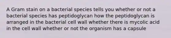 A Gram stain on a bacterial species tells you whether or not a bacterial species has peptidoglycan how the peptidoglycan is arranged in the bacterial cell wall whether there is mycolic acid in the cell wall whether or not the organism has a capsule