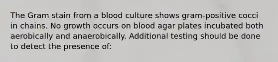 The Gram stain from a blood culture shows gram-positive cocci in chains. No growth occurs on blood agar plates incubated both aerobically and anaerobically. Additional testing should be done to detect the presence of: