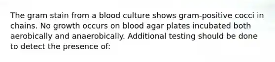 The gram stain from a blood culture shows gram-positive cocci in chains. No growth occurs on blood agar plates incubated both aerobically and anaerobically. Additional testing should be done to detect the presence of: