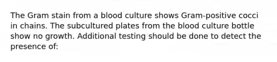 The Gram stain from a blood culture shows Gram-positive cocci in chains. The subcultured plates from the blood culture bottle show no growth. Additional testing should be done to detect the presence of: