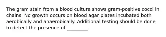 The gram stain from a blood culture shows gram-positive cocci in chains. No growth occurs on blood agar plates incubated both aerobically and anaerobically. Additional testing should be done to detect the presence of _________.