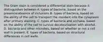 The Gram stain is considered a differential stain because it distinguishes between A. types of bacteria, based on the presence/absence of inclusions B. types of bacteria, based on the ability of the cell to transport the mordant into the cytoplasm after primary staining. C. types of bacteria and archaea, based on the ability of the cell to survive decolourization with alcohol. D. bacteria and other microbes, based on whether or not a cell wall is present. E. types of bacteria, based on structural differences in cell walls.