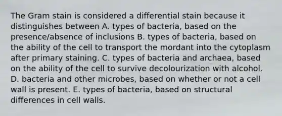 The Gram stain is considered a differential stain because it distinguishes between A. types of bacteria, based on the presence/absence of inclusions B. types of bacteria, based on the ability of the cell to transport the mordant into the cytoplasm after primary staining. C. types of bacteria and archaea, based on the ability of the cell to survive decolourization with alcohol. D. bacteria and other microbes, based on whether or not a cell wall is present. E. types of bacteria, based on structural differences in cell walls.