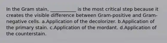 In the Gram stain, ___________ is the most critical step because it creates the visible difference between Gram-positive and Gram-negative cells. a.Application of the decolorizer. b.Application of the primary stain. c.Application of the mordant. d.Application of the counterstain.