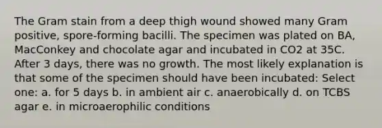 The Gram stain from a deep thigh wound showed many Gram positive, spore-forming bacilli. The specimen was plated on BA, MacConkey and chocolate agar and incubated in CO2 at 35C. After 3 days, there was no growth. The most likely explanation is that some of the specimen should have been incubated: Select one: a. for 5 days b. in ambient air c. anaerobically d. on TCBS agar e. in microaerophilic conditions