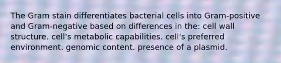 The Gram stain differentiates bacterial cells into Gram-positive and Gram-negative based on differences in the: cell wall structure. cell's metabolic capabilities. cell's preferred environment. genomic content. presence of a plasmid.