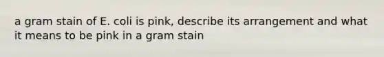 a gram stain of E. coli is pink, describe its arrangement and what it means to be pink in a gram stain