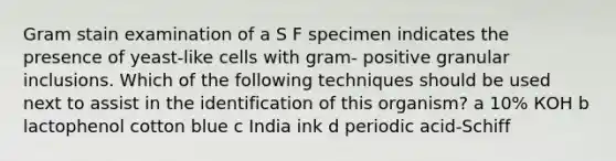 Gram stain examination of a S F specimen indicates the presence of yeast-like cells with gram- positive granular inclusions. Which of the following techniques should be used next to assist in the identification of this organism? а 10% КОН b lactophenol cotton blue c India ink d periodic acid-Schiff