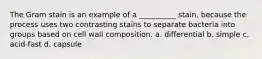 The Gram stain is an example of a __________ stain, because the process uses two contrasting stains to separate bacteria into groups based on cell wall composition. a. differential b. simple c. acid-fast d. capsule