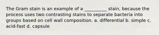 The Gram stain is an example of a __________ stain, because the process uses two contrasting stains to separate bacteria into groups based on cell wall composition. a. differential b. simple c. acid-fast d. capsule