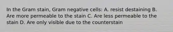 In the Gram stain, Gram negative cells: A. resist destaining B. Are more permeable to the stain C. Are less permeable to the stain D. Are only visible due to the counterstain