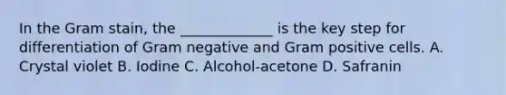 In the Gram stain, the _____________ is the key step for differentiation of Gram negative and Gram positive cells. A. Crystal violet B. Iodine C. Alcohol-acetone D. Safranin