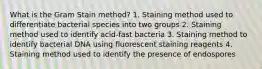 What is the Gram Stain method? 1. Staining method used to differentiate bacterial species into two groups 2. Staining method used to identify acid-fast bacteria 3. Staining method to identify bacterial DNA using fluorescent staining reagents 4. Staining method used to identify the presence of endospores