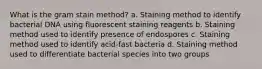 What is the gram stain method? a. Staining method to identify bacterial DNA using fluorescent staining reagents b. Staining method used to identify presence of endospores c. Staining method used to identify acid-fast bacteria d. Staining method used to differentiate bacterial species into two groups