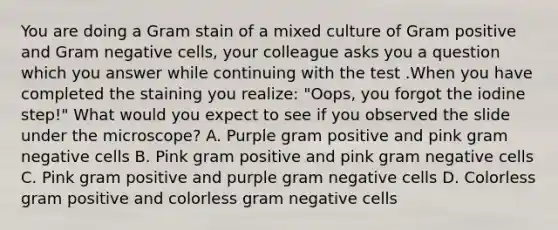 You are doing a Gram stain of a mixed culture of Gram positive and Gram negative cells, your colleague asks you a question which you answer while continuing with the test .When you have completed the staining you realize: "Oops, you forgot the iodine step!" What would you expect to see if you observed the slide under the microscope? A. Purple gram positive and pink gram negative cells B. Pink gram positive and pink gram negative cells C. Pink gram positive and purple gram negative cells D. Colorless gram positive and colorless gram negative cells