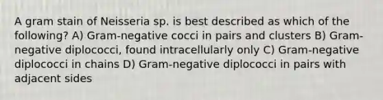 A gram stain of Neisseria sp. is best described as which of the following? A) Gram-negative cocci in pairs and clusters B) Gram-negative diplococci, found intracellularly only C) Gram-negative diplococci in chains D) Gram-negative diplococci in pairs with adjacent sides