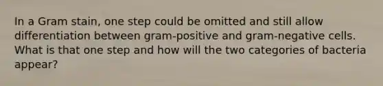 In a Gram stain, one step could be omitted and still allow differentiation between gram-positive and gram-negative cells. What is that one step and how will the two categories of bacteria appear?