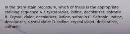 In the gram stain procedure, which of these is the appropriate staining sequence A. Crystal violet, iodine, decolorizer, safranin B. Crystal violet, decolorizer, iodine, safranin C. Safranin, iodine, decolorizer, crystal violet D. Iodine, crystal violet, decolorizer, safranin